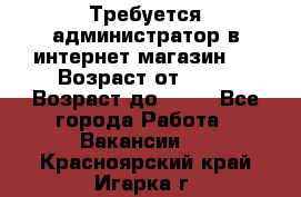 Требуется администратор в интернет магазин.  › Возраст от ­ 22 › Возраст до ­ 40 - Все города Работа » Вакансии   . Красноярский край,Игарка г.